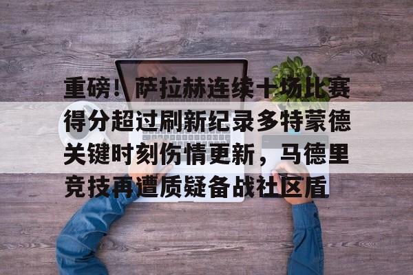 关于重磅!萨拉赫连续十场比赛得分超过刷新纪录多特蒙德关键时刻伤情更新,马德里竞技再遭质疑备战社区盾的信息 关于重磅!萨拉赫连续十场比赛得分超过刷新纪录多特蒙德关键时刻伤情更新,马德里竞技再遭质疑备战社区盾的信息