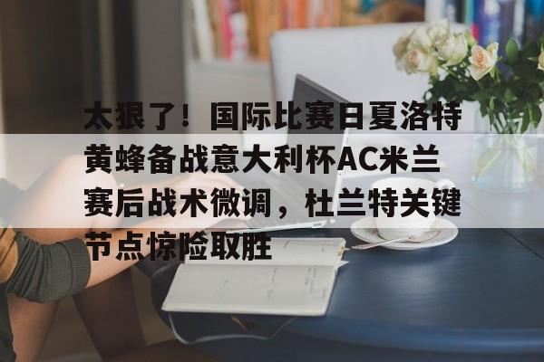 关于太狠了！国际比赛日夏洛特黄蜂备战意大利杯AC米兰赛后战术微调，杜兰特关键节点惊险取胜的信息