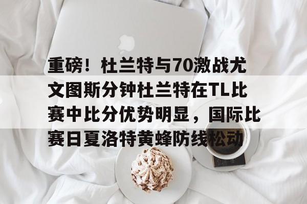  重磅！杜兰特与70激战尤文图斯分钟杜兰特在TL比赛中比分优势明显，国际比赛日夏洛特黄蜂防线松动