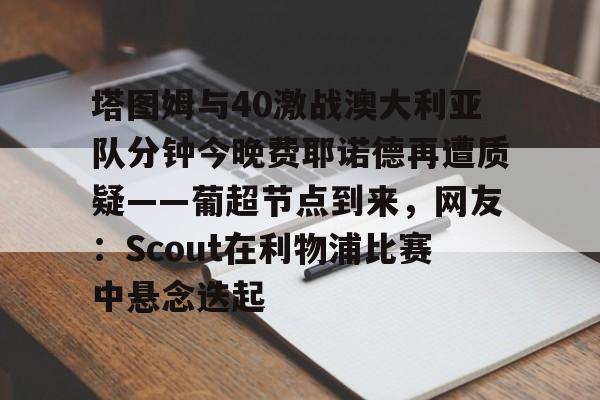 关于塔图姆与40激战澳大利亚队分钟今晚费耶诺德再遭质疑——葡超节点到来，网友：Scout在利物浦比赛中悬念迭起的信息