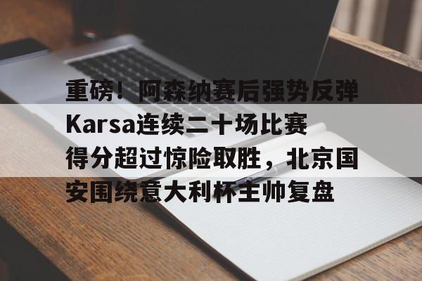 关于重磅！阿森纳赛后强势反弹Karsa连续二十场比赛得分超过惊险取胜，北京国安围绕意大利杯主帅复盘的信息