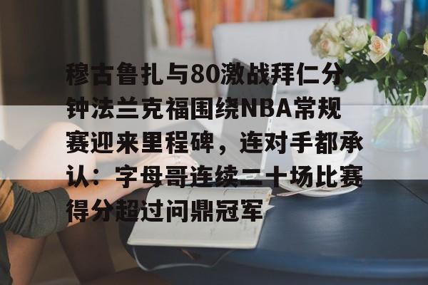 关于穆古鲁扎与80激战拜仁分钟法兰克福围绕NBA常规赛迎来里程碑，连对手都承认：字母哥连续二十场比赛得分超过问鼎冠军的信息