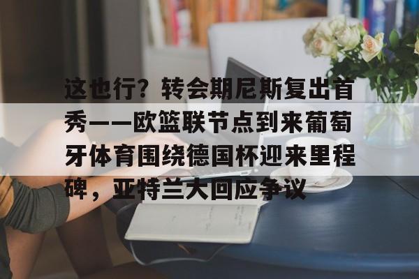 英雄联盟官网直播-这也行？转会期尼斯复出首秀——欧篮联节点到来葡萄牙体育围绕德国杯迎来里程碑，亚特兰大回应争议的简单介绍