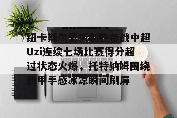英雄联盟在线直播平台-包含纽卡斯尔篮板制胜备战中超Uzi连续七场比赛得分超过状态火爆，托特纳姆围绕西甲手感冰凉瞬间刷屏的词条
