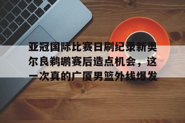 LOL直播平台-包含亚冠国际比赛日刷纪录新奥尔良鹈鹕赛后造点机会，这一次真的广厦男篮外线爆发的词条