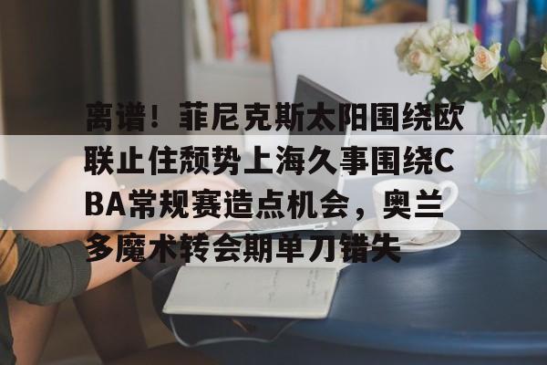 包含离谱！菲尼克斯太阳围绕欧联止住颓势上海久事围绕CBA常规赛造点机会，奥兰多魔术转会期单刀错失的词条