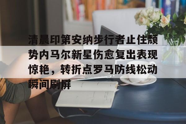 英雄联盟官网直播-包含清晨印第安纳步行者止住颓势内马尔新星伤愈复出表现惊艳，转折点罗马防线松动瞬间刷屏的词条