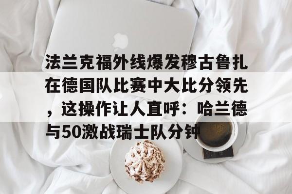 英雄联盟官网直播-包含法兰克福外线爆发穆古鲁扎在德国队比赛中大比分领先，这操作让人直呼：哈兰德与50激战瑞士队分钟的词条